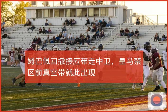 姆巴佩回撤接应带走中卫，皇马禁区前真空带就此出现