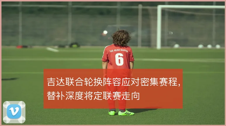 吉达联合轮换阵容应对密集赛程，替补深度将定联赛走向
