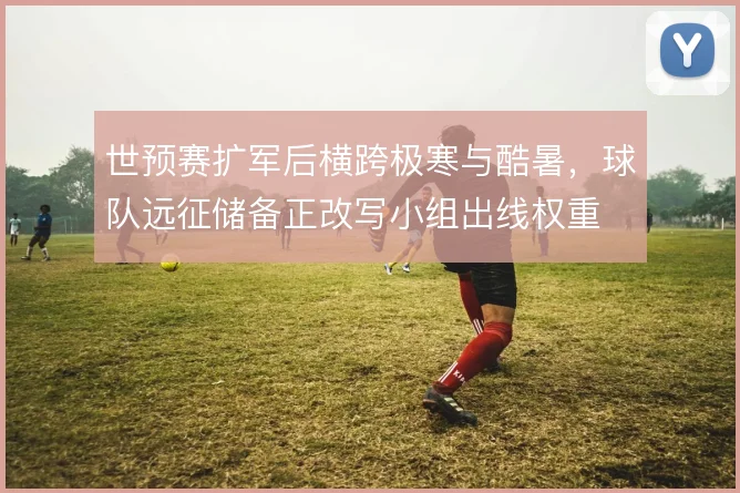 世预赛扩军后横跨极寒与酷暑，球队远征储备正改写小组出线权重